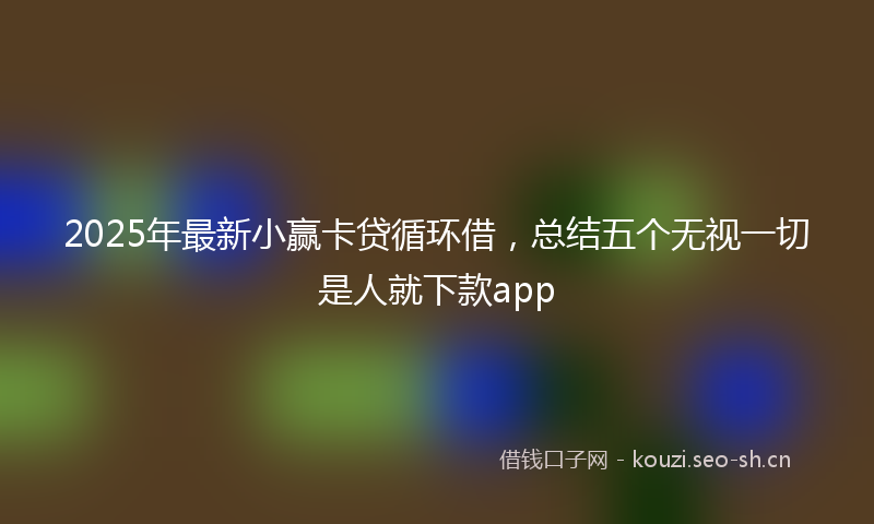 2025年最新小赢卡贷循环借，总结五个无视一切是人就下款app