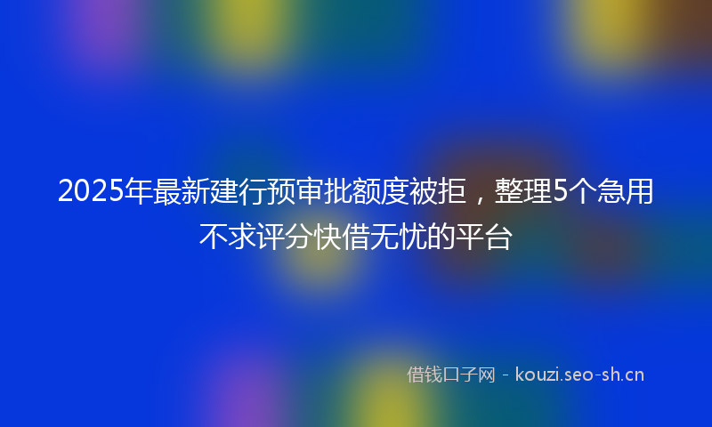 2025年最新建行预审批额度被拒，整理5个急用不求评分快借无忧的平台