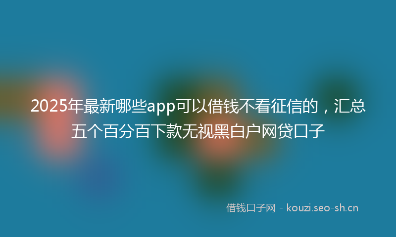 2025年最新哪些app可以借钱不看征信的,汇总五个百分百下款无视黑白户网贷口子