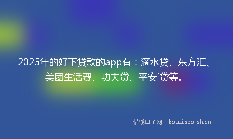 2025年的好下贷款的app有：滴水贷、东方汇、美团生活费、功夫贷、平安i贷等。