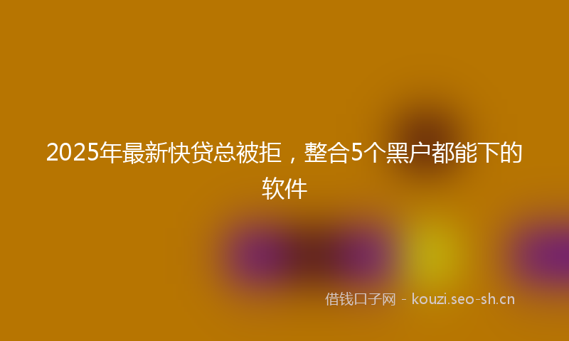 2025年最新快贷总被拒，整合5个黑户都能下的软件