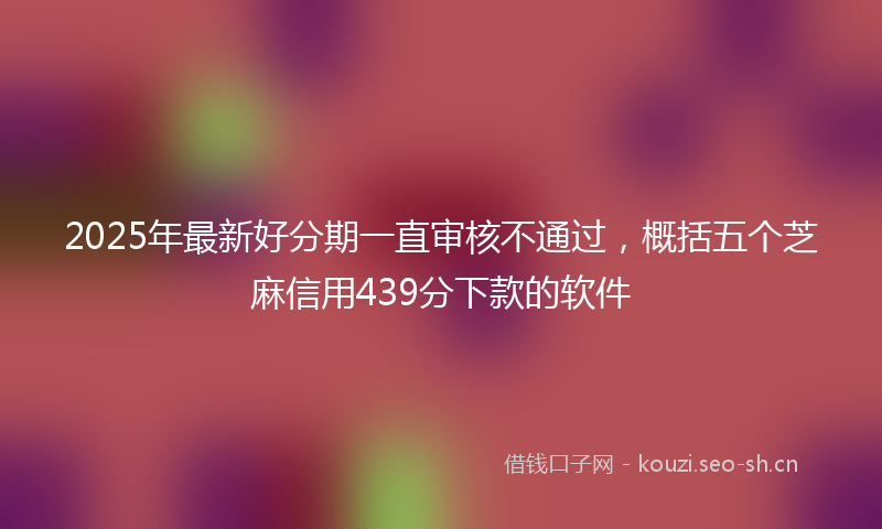 2025年最新好分期一直审核不通过，概括五个芝麻信用439分下款的软件