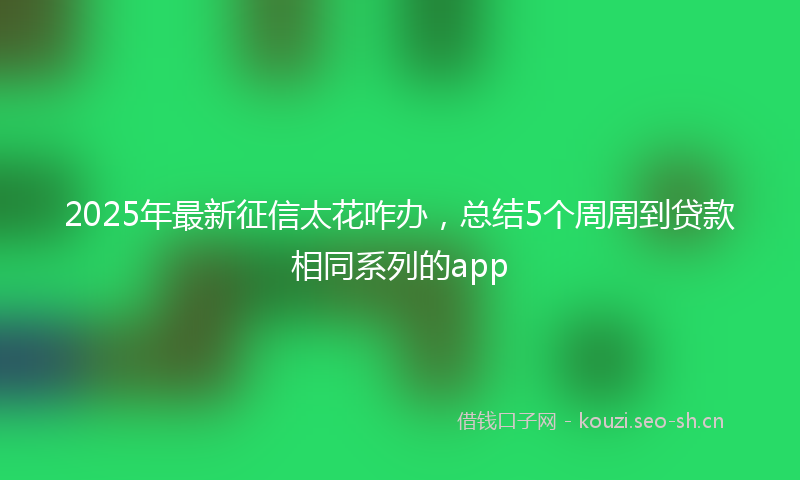 2025年最新征信太花咋办,总结5个周周到贷款相同系列的app