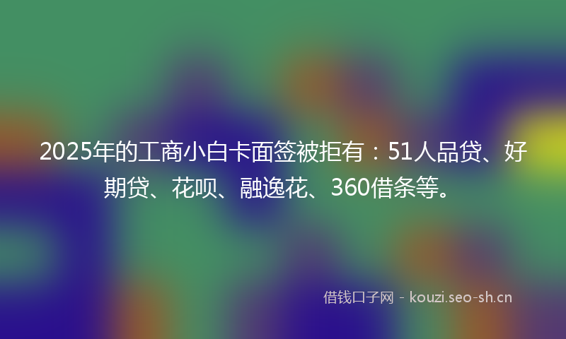 2025年的工商小白卡面签被拒有：51人品贷、好期贷、花呗、融逸花、360借条等。