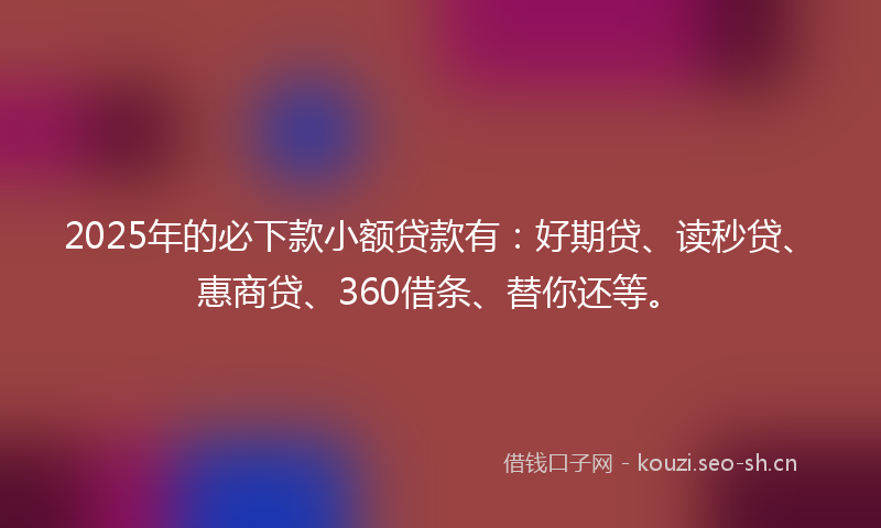 2025年的必下款小额贷款有：好期贷、读秒贷、惠商贷、360借条、替你还等。