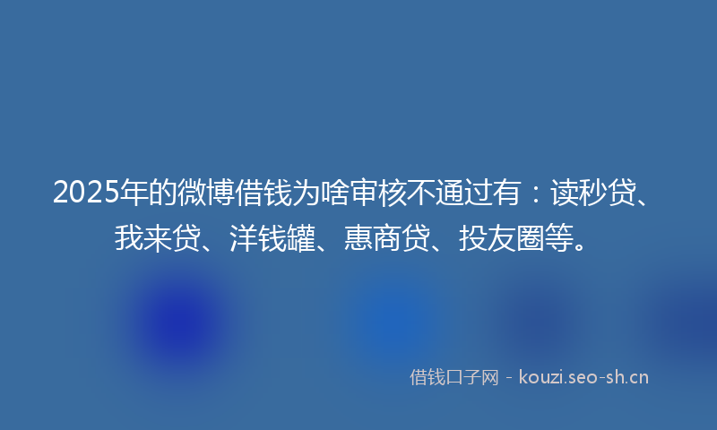 2025年的微博借钱为啥审核不通过有：读秒贷、我来贷、洋钱罐、惠商贷、投友圈等。