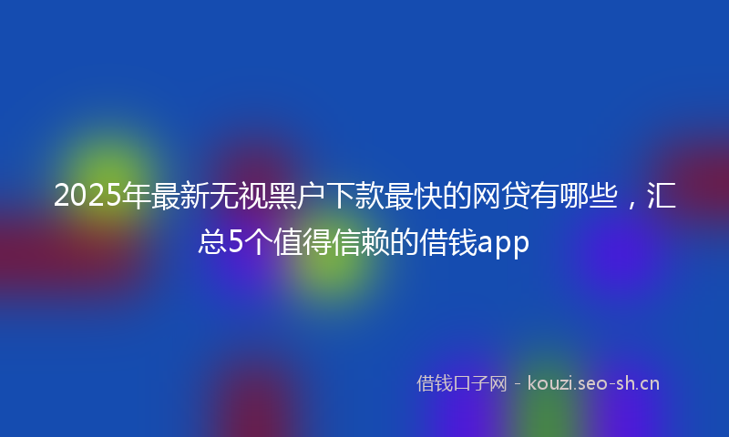 2025年最新无视黑户下款最快的网贷有哪些，汇总5个值得信赖的借钱app