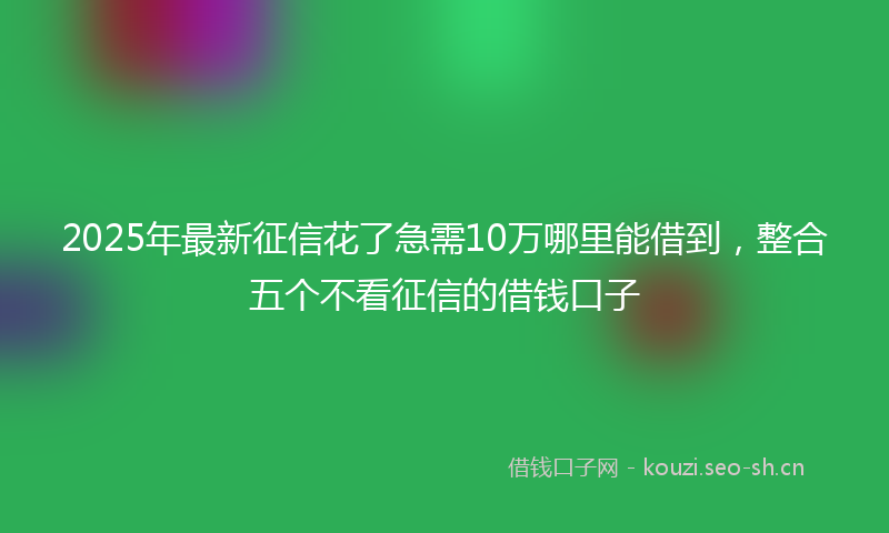 2025年最新征信花了急需10万哪里能借到，整合五个不看征信的借钱口子