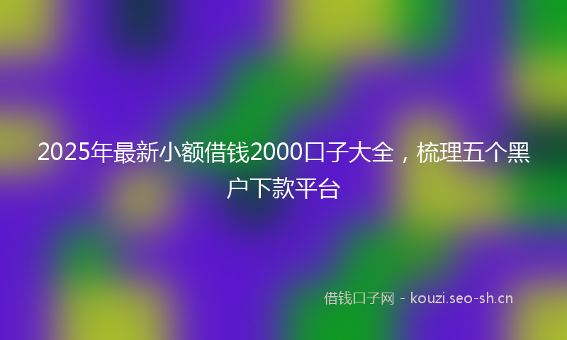 2025年最新小额借钱2000口子大全，梳理五个黑户下款平台