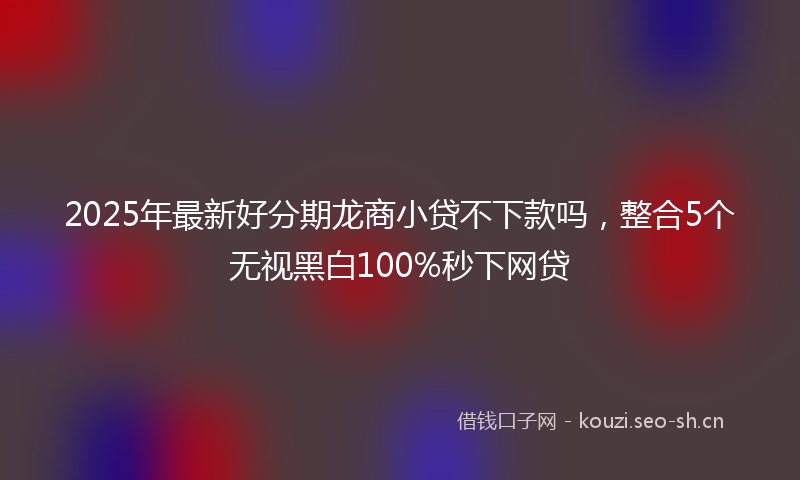 2025年最新好分期龙商小贷不下款吗，整合5个无视黑白100%秒下网贷