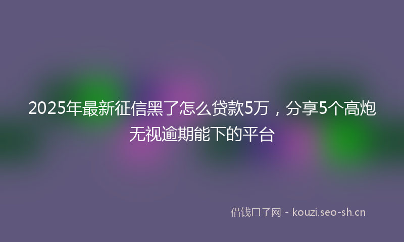 2025年最新征信黑了怎么贷款5万，分享5个高炮无视逾期能下的平台
