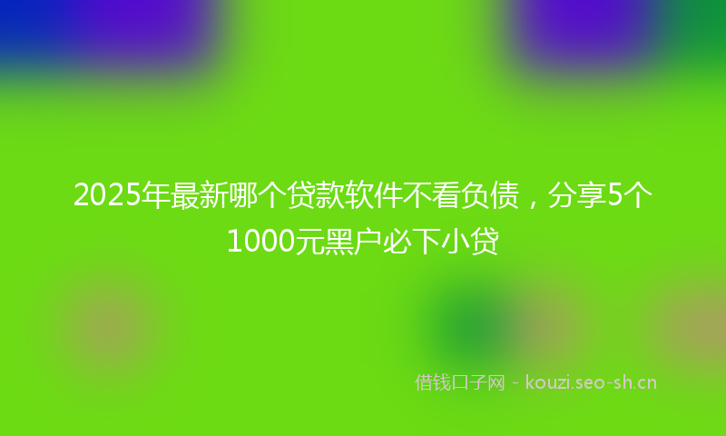 2025年最新哪个贷款软件不看负债，分享5个1000元黑户必下小贷