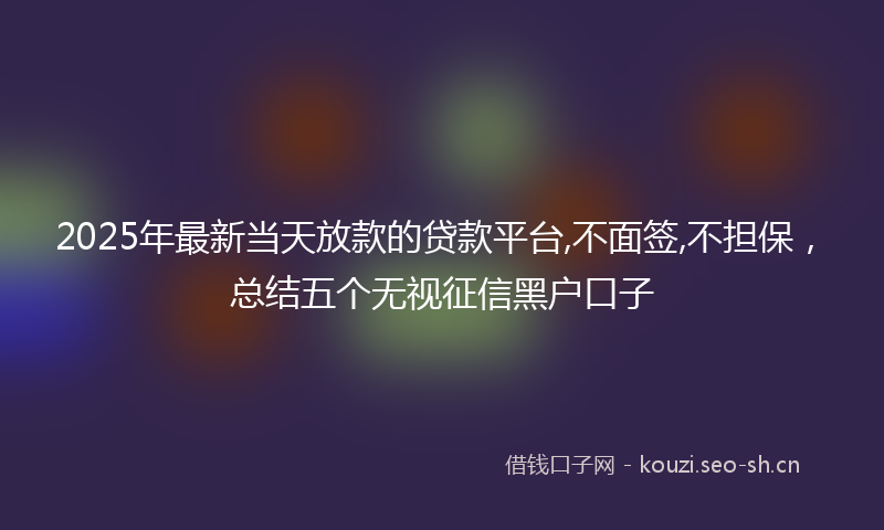 2025年最新当天放款的贷款平台,不面签,不担保，总结五个无视征信黑户口子