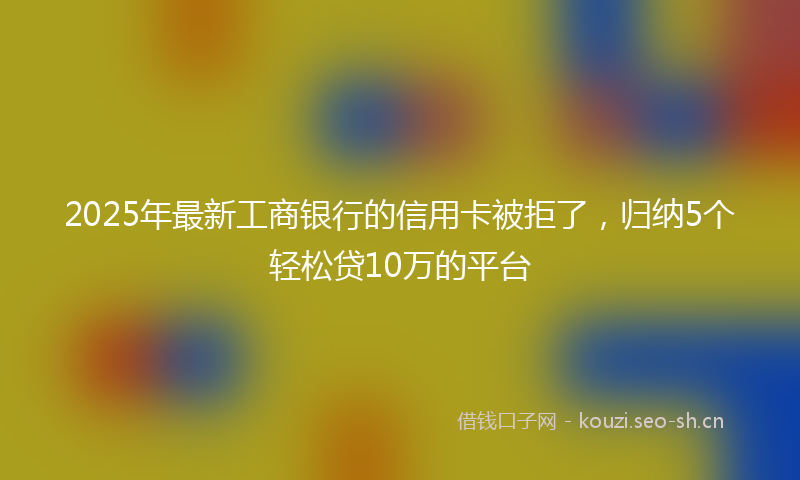 2025年最新工商银行的信用卡被拒了，归纳5个轻松贷10万的平台