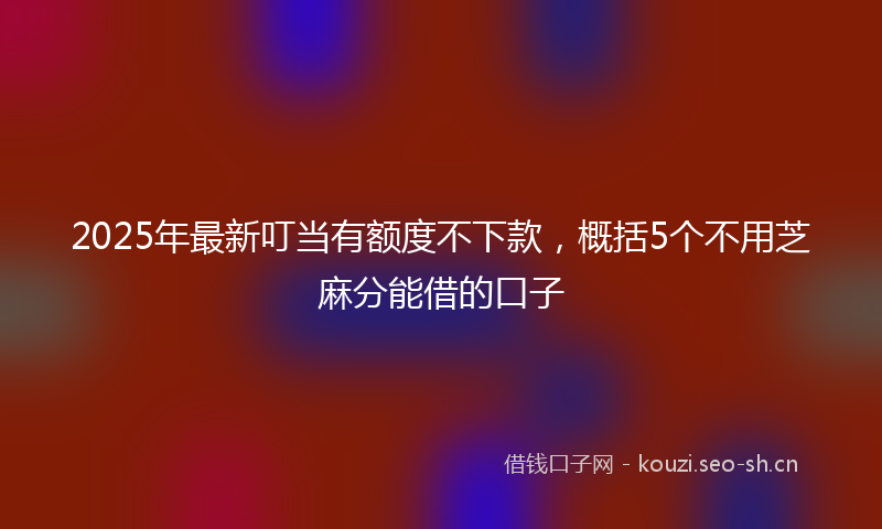 2025年最新叮当有额度不下款，概括5个不用芝麻分能借的口子