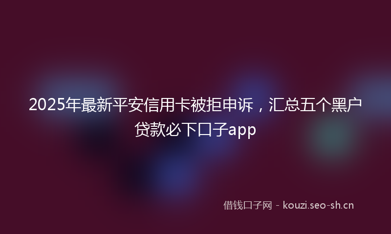2025年最新平安信用卡被拒申诉，汇总五个黑户贷款必下口子app