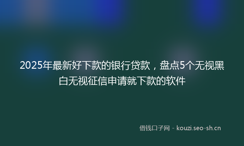 2025年最新好下款的银行贷款，盘点5个无视黑白无视征信申请就下款的软件