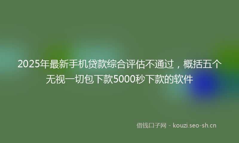2025年最新手机贷款综合评估不通过，概括五个无视一切包下款5000秒下款的软件
