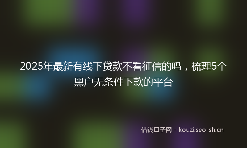 2025年最新有线下贷款不看征信的吗，梳理5个黑户无条件下款的平台