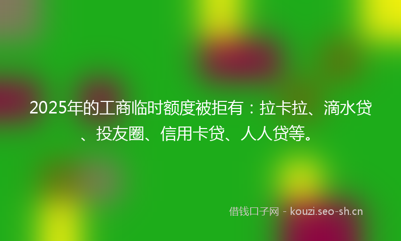 2025年的工商临时额度被拒有：拉卡拉、滴水贷、投友圈、信用卡贷、人人贷等。