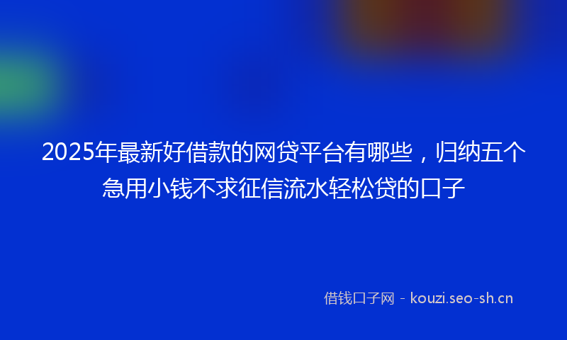 2025年最新好借款的网贷平台有哪些，归纳五个急用小钱不求征信流水轻松贷的口子