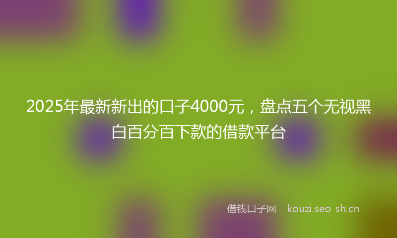 2025年最新新出的口子4000元，盘点五个无视黑白百分百下款的借款平台