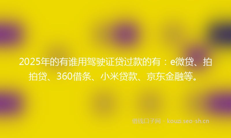 2025年的有谁用驾驶证贷过款的有：e微贷、拍拍贷、360借条、小米贷款、京东金融等。