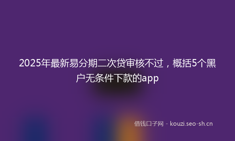 2025年最新易分期二次贷审核不过，概括5个黑户无条件下款的app