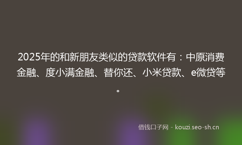 2025年的和新朋友类似的贷款软件有：中原消费金融、度小满金融、替你还、小米贷款、e微贷等。