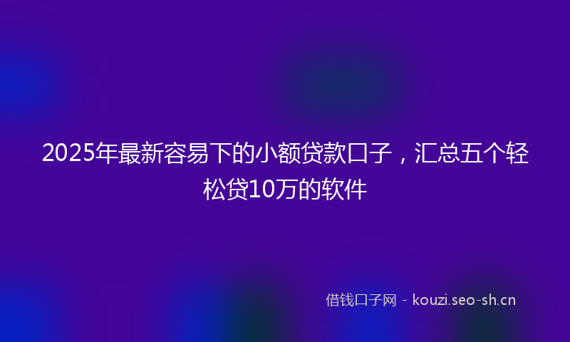 2025年最新容易下的小额贷款口子，汇总五个轻松贷10万的软件
