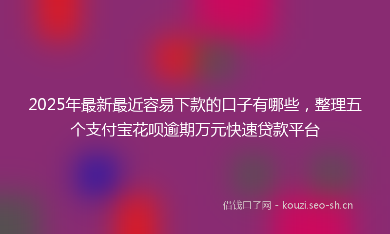 2025年最新最近容易下款的口子有哪些，整理五个支付宝花呗逾期万元快速贷款平台