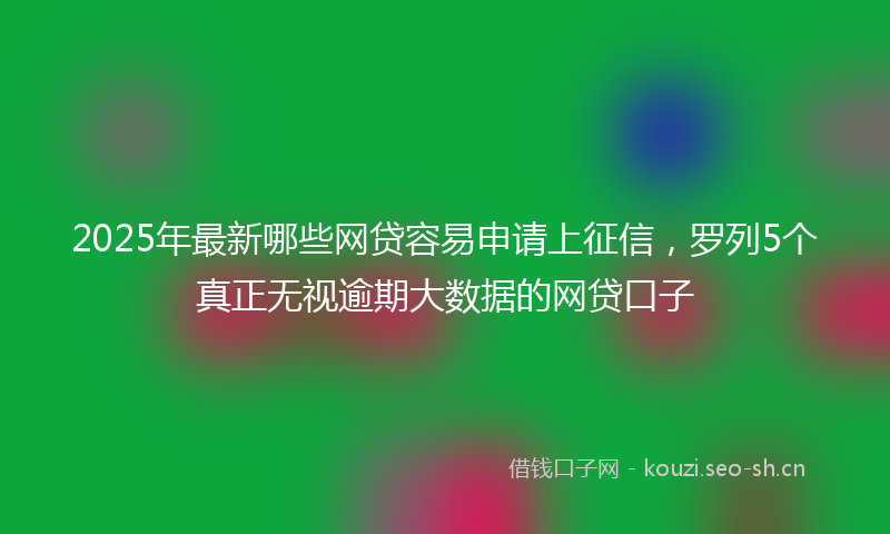 2025年最新哪些网贷容易申请上征信，罗列5个真正无视逾期大数据的网贷口子