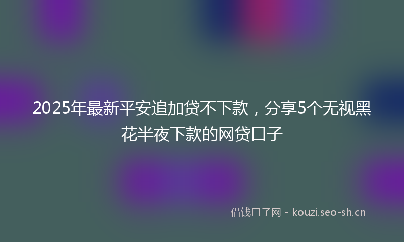 2025年最新平安追加贷不下款，分享5个无视黑花半夜下款的网贷口子
