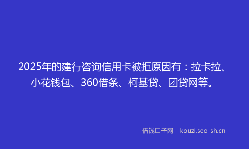 2025年的建行咨询信用卡被拒原因有：拉卡拉、小花钱包、360借条、柯基贷、团贷网等。