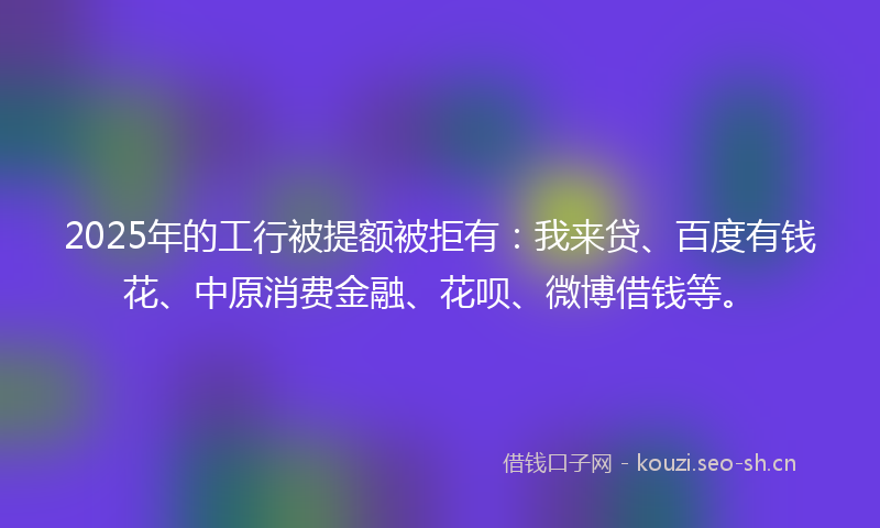 2025年的工行被提额被拒有：我来贷、百度有钱花、中原消费金融、花呗、微博借钱等。