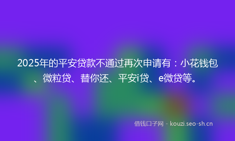 2025年的平安贷款不通过再次申请有：小花钱包、微粒贷、替你还、平安i贷、e微贷等。