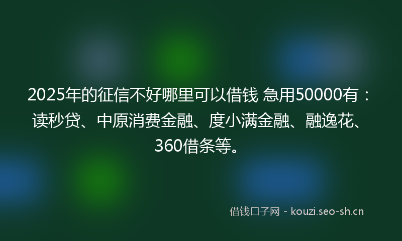 2025年的征信不好哪里可以借钱 急用50000有：读秒贷、中原消费金融、度小满金融、融逸花、360借条等。