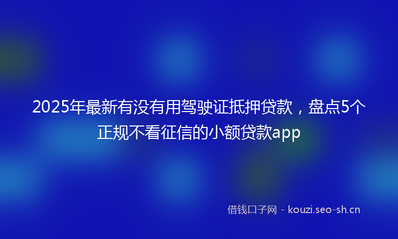 2025年最新有没有用驾驶证抵押贷款，盘点5个正规不看征信的小额贷款app