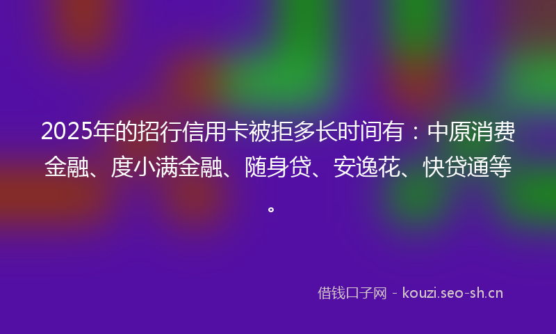 2025年的招行信用卡被拒多长时间有：中原消费金融、度小满金融、随身贷、安逸花、快贷通等。