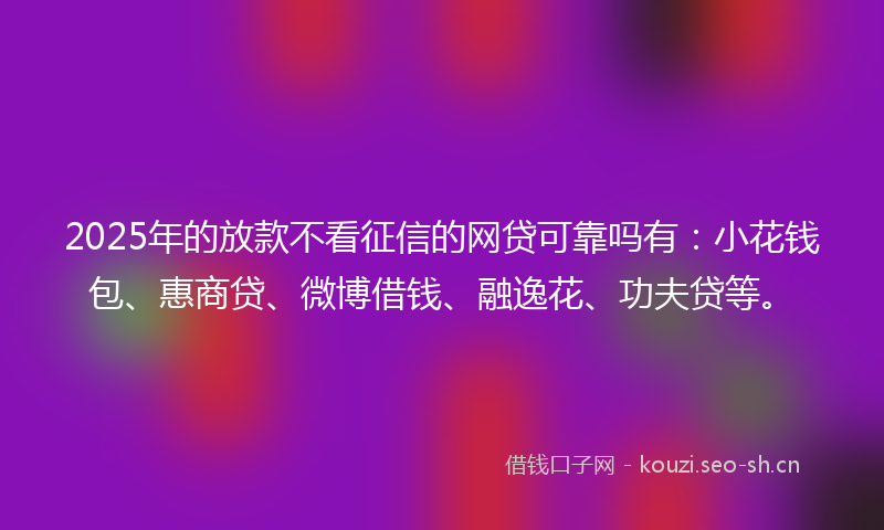 2025年的放款不看征信的网贷可靠吗有：小花钱包、惠商贷、微博借钱、融逸花、功夫贷等。