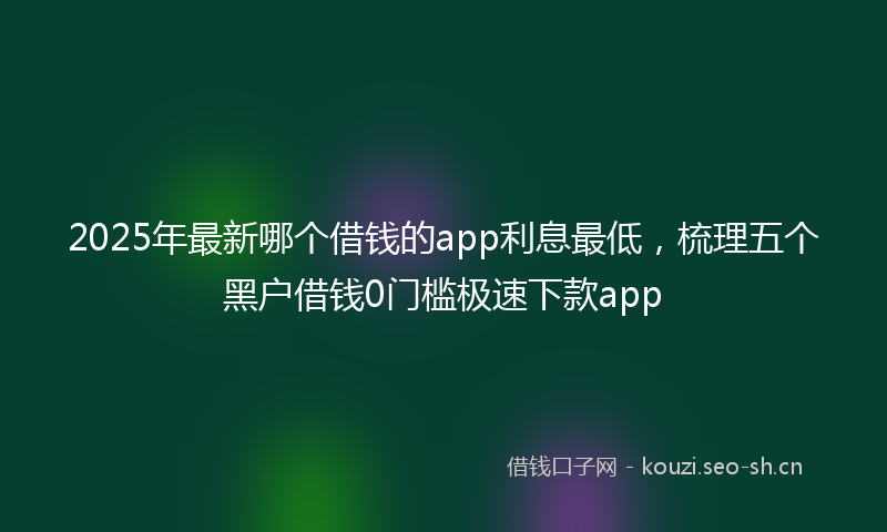 2025年最新哪个借钱的app利息最低，梳理五个黑户借钱0门槛极速下款app