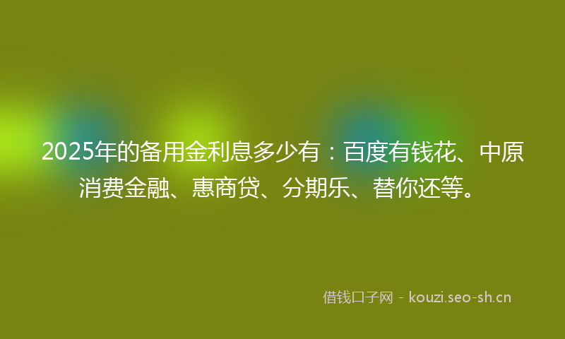 2025年的备用金利息多少有：百度有钱花、中原消费金融、惠商贷、分期乐、替你还等。