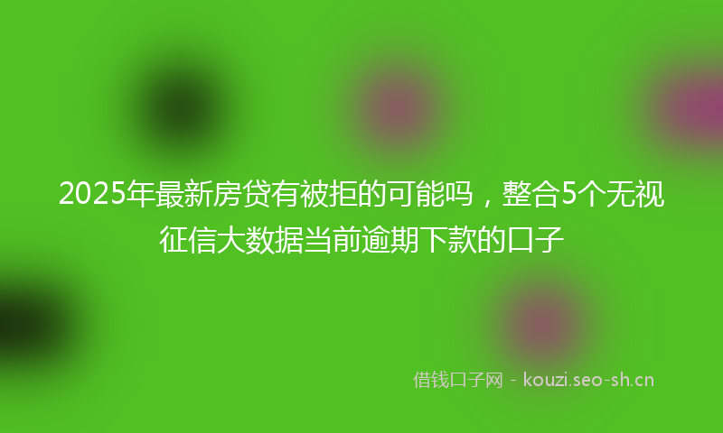 2025年最新房贷有被拒的可能吗，整合5个无视征信大数据当前逾期下款的口子