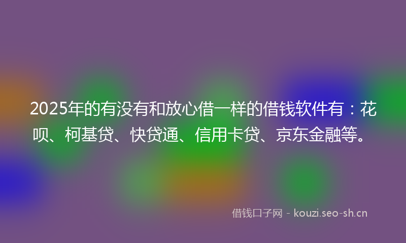 2025年的有没有和放心借一样的借钱软件有：花呗、柯基贷、快贷通、信用卡贷、京东金融等。