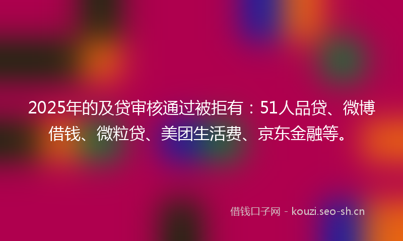 2025年的及贷审核通过被拒有：51人品贷、微博借钱、微粒贷、美团生活费、京东金融等。