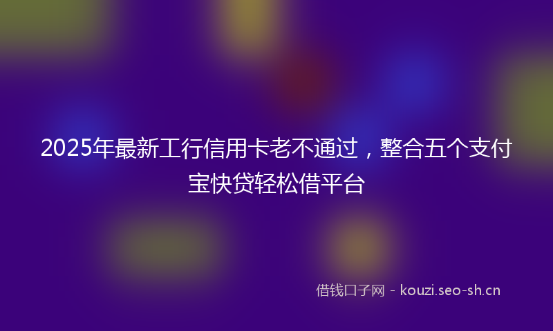 2025年最新工行信用卡老不通过，整合五个支付宝快贷轻松借平台