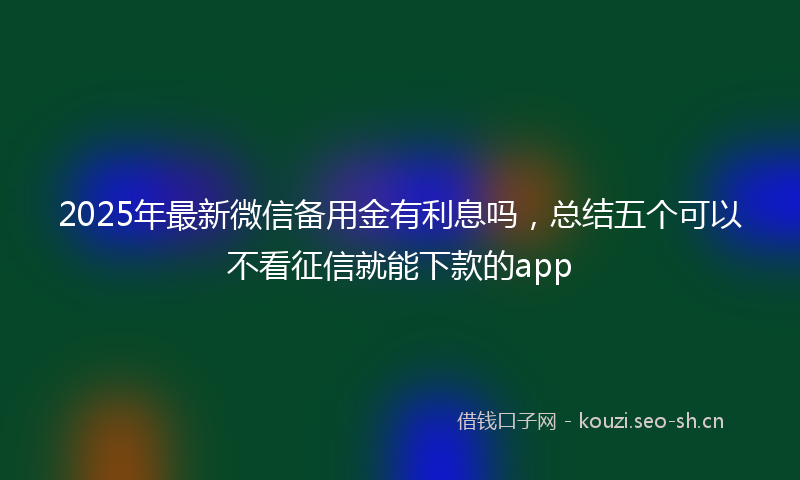 2025年最新微信备用金有利息吗，总结五个可以不看征信就能下款的app