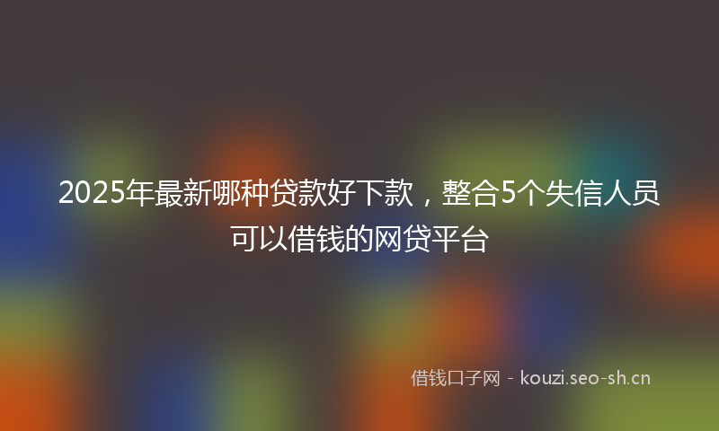 2025年最新哪种贷款好下款，整合5个失信人员可以借钱的网贷平台