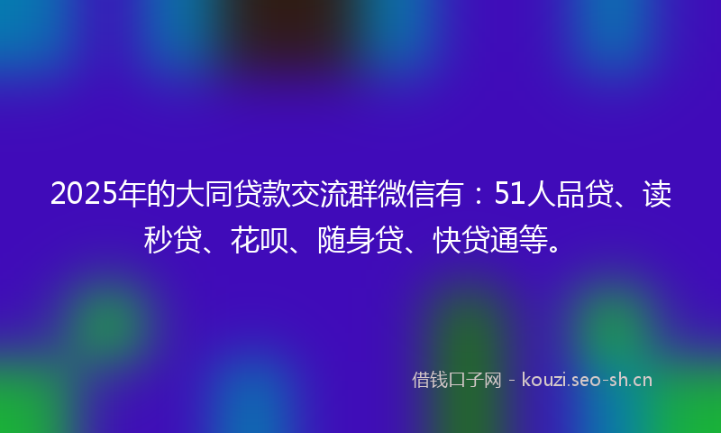 2025年的大同贷款交流群微信有：51人品贷、读秒贷、花呗、随身贷、快贷通等。