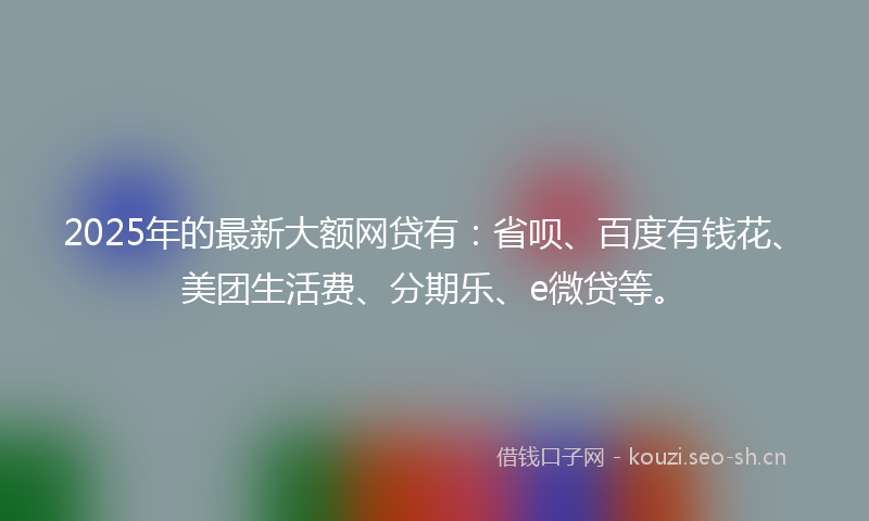 2025年的最新大额网贷有:省呗、百度有钱花、美团生活费、分期乐、e微贷等。